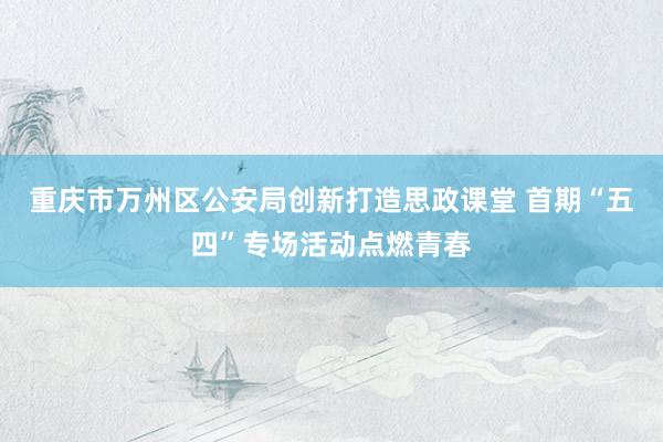 重庆市万州区公安局创新打造思政课堂 首期“五四”专场活动点燃青春