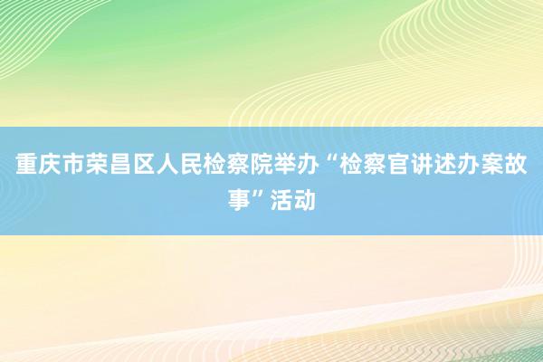 重庆市荣昌区人民检察院举办“检察官讲述办案故事”活动