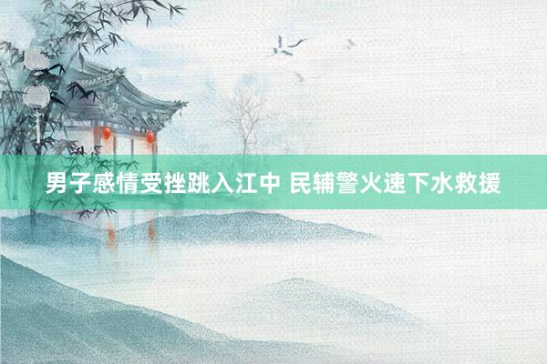 男子感情受挫跳入江中 民辅警火速下水救援