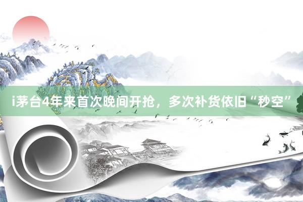 i茅台4年来首次晚间开抢，多次补货依旧“秒空”