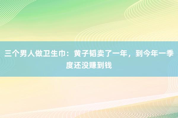 三个男人做卫生巾：黄子韬卖了一年，到今年一季度还没赚到钱