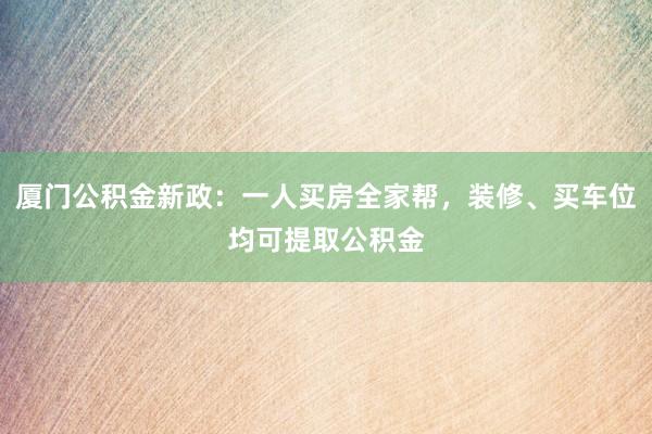 厦门公积金新政：一人买房全家帮，装修、买车位均可提取公积金